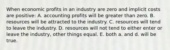 When economic profits in an industry are zero and implicit costs are positive: A. accounting profits will be greater than zero. B. resources will be attracted to the industry. C. resources will tend to leave the industry. D. resources will not tend to either enter or leave the industry, other things equal. E. both a. and d. will be true.