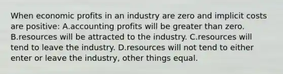 When economic profits in an industry are zero and implicit costs are positive: A.accounting profits will be <a href='https://www.questionai.com/knowledge/ktgHnBD4o3-greater-than' class='anchor-knowledge'>greater than</a> zero. B.resources will be attracted to the industry. C.resources will tend to leave the industry. D.resources will not tend to either enter or leave the industry, other things equal.