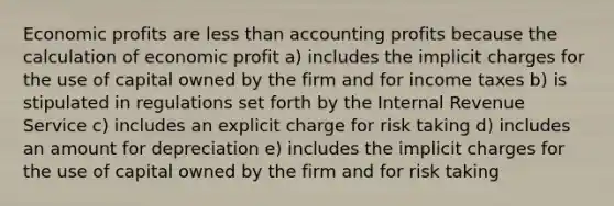 Economic profits are less than accounting profits because the calculation of economic profit a) includes the implicit charges for the use of capital owned by the firm and for income taxes b) is stipulated in regulations set forth by the Internal Revenue Service c) includes an explicit charge for risk taking d) includes an amount for depreciation e) includes the implicit charges for the use of capital owned by the firm and for risk taking