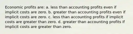 ​Economic profits are: a. ​less than accounting profits even if implicit costs are zero. b. ​greater than accounting profits even if implicit costs are zero. c. ​less than accounting profits if implicit costs are greater than zero. d. ​greater than accounting profits if implicit costs are greater than zero.