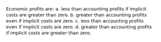 ​Economic profits are: a. ​less than accounting profits if implicit costs are greater than zero. b. ​greater than accounting profits even if implicit costs are zero. c. ​less than accounting profits even if implicit costs are zero. d. ​greater than accounting profits if implicit costs are greater than zero.