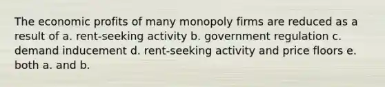 The economic profits of many monopoly firms are reduced as a result of a. rent-seeking activity b. government regulation c. demand inducement d. rent-seeking activity and price floors e. both a. and b.