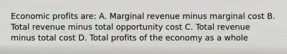 Economic profits are: A. Marginal revenue minus marginal cost B. Total revenue minus total opportunity cost C. Total revenue minus total cost D. Total profits of the economy as a whole