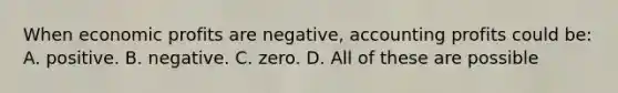 When economic profits are negative, accounting profits could be: A. positive. B. negative. C. zero. D. All of these are possible