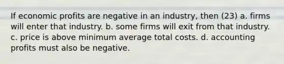 If economic profits are negative in an industry, then (23) a. firms will enter that industry. b. some firms will exit from that industry. c. price is above minimum average total costs. d. accounting profits must also be negative.