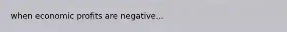 when economic profits are negative...