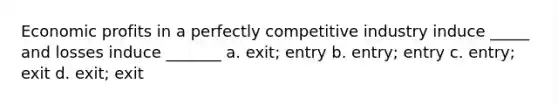 Economic profits in a perfectly competitive industry induce _____ and losses induce _______ a. exit; entry b. entry; entry c. entry; exit d. exit; exit