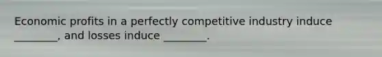 Economic profits in a perfectly competitive industry induce ________, and losses induce ________.