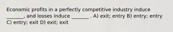 Economic profits in a perfectly competitive industry induce _______, and losses induce _______ . A) exit; entry B) entry; entry C) entry; exit D) exit; exit