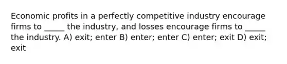 Economic profits in a perfectly competitive industry encourage firms to _____ the industry, and losses encourage firms to _____ the industry. A) exit; enter B) enter; enter C) enter; exit D) exit; exit