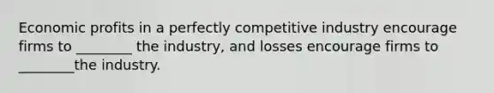 Economic profits in a perfectly competitive industry encourage firms to ________ the industry, and losses encourage firms to ________the industry.