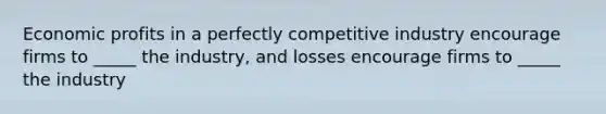 Economic profits in a perfectly competitive industry encourage firms to _____ the industry, and losses encourage firms to _____ the industry