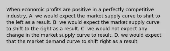 When economic profits are positive in a perfectly competitive industry, A. we would expect the market supply curve to shift to the left as a result. B. we would expect the market supply curve to shift to the right as a result. C. we would not expect any change in the market supply curve to result. D. we would expect that the market demand curve to shift right as a result