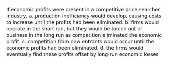 If economic profits were present in a competitive price-searcher industry, a. production inefficiency would develop, causing costs to increase until the profits had been eliminated. b. firms would operate in the short run, but they would be forced out of business in the long run as competition eliminated the economic profit. c. competition from new entrants would occur until the economic profits had been eliminated. d. the firms would eventually find these profits offset by long-run economic losses