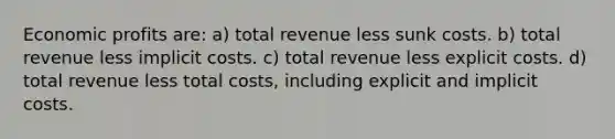 Economic profits are: a) total revenue less sunk costs. b) total revenue less implicit costs. c) total revenue less explicit costs. d) total revenue less total costs, including explicit and implicit costs.