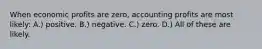 When economic profits are zero, accounting profits are most likely: A.) positive. B.) negative. C.) zero. D.) All of these are likely.