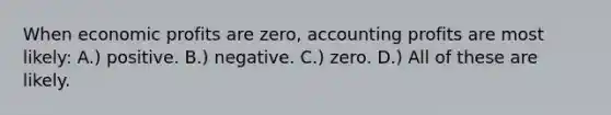 When economic profits are zero, accounting profits are most likely: A.) positive. B.) negative. C.) zero. D.) All of these are likely.