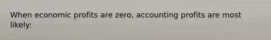 When economic profits are zero, accounting profits are most likely: