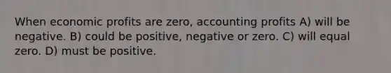 When economic profits are zero, accounting profits A) will be negative. B) could be positive, negative or zero. C) will equal zero. D) must be positive.