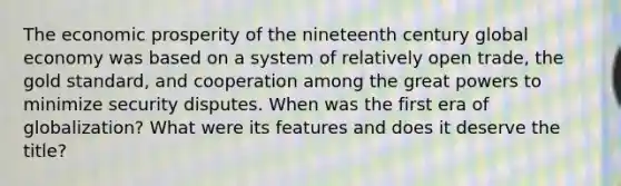 The economic prosperity of the nineteenth century global economy was based on a system of relatively open trade, the <a href='https://www.questionai.com/knowledge/kVz3wUC7hx-gold-standard' class='anchor-knowledge'>gold standard</a>, and cooperation among the great powers to minimize security disputes. When was the first era of globalization? What were its features and does it deserve the title?