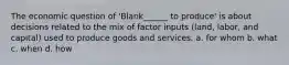 The economic question of 'Blank______ to produce' is about decisions related to the mix of factor inputs (land, labor, and capital) used to produce goods and services. a. for whom b. what c. when d. how