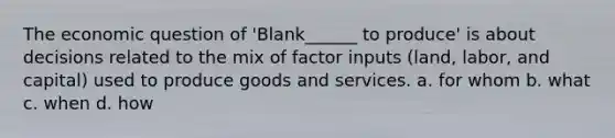 The economic question of 'Blank______ to produce' is about decisions related to the mix of factor inputs (land, labor, and capital) used to produce goods and services. a. for whom b. what c. when d. how