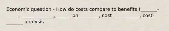 Economic question - How do costs compare to benefits (_______-_____, ______ _______, ______ on ________, cost-___________, cost-_______ analysis