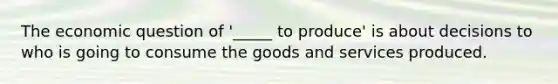 The economic question of '_____ to produce' is about decisions to who is going to consume the goods and services produced.