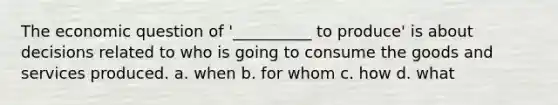 The economic question of '__________ to produce' is about decisions related to who is going to consume the goods and services produced. a. when b. for whom c. how d. what