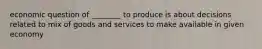 economic question of ________ to produce is about decisions related to mix of goods and services to make available in given economy