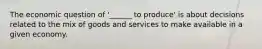 The economic question of '______ to produce' is about decisions related to the mix of goods and services to make available in a given economy.