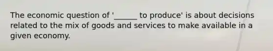 The economic question of '______ to produce' is about decisions related to the mix of goods and services to make available in a given economy.