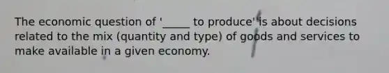 The economic question of '_____ to produce' is about decisions related to the mix (quantity and type) of goods and services to make available in a given economy.