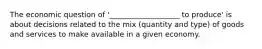 The economic question of '___________________ to produce' is about decisions related to the mix (quantity and type) of goods and services to make available in a given economy.