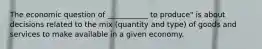 The economic question of ___________ to produce" is about decisions related to the mix (quantity and type) of goods and services to make available in a given economy.