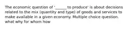 The economic question of '______ to produce' is about decisions related to the mix (quantity and type) of goods and services to make available in a given economy. Multiple choice question. what why for whom how