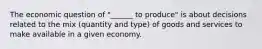 The economic question of "______ to produce" is about decisions related to the mix (quantity and type) of goods and services to make available in a given economy.