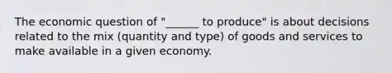 The economic question of "______ to produce" is about decisions related to the mix (quantity and type) of goods and services to make available in a given economy.