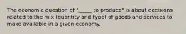 The economic question of "_____ to produce" is about decisions related to the mix (quantity and type) of goods and services to make available in a given economy.