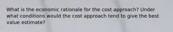 What is the economic rationale for the cost approach? Under what conditions would the cost approach tend to give the best value estimate?