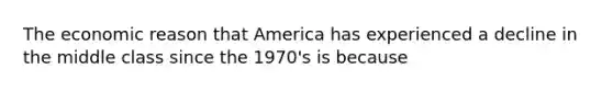 The economic reason that America has experienced a decline in the middle class since the 1970's is because