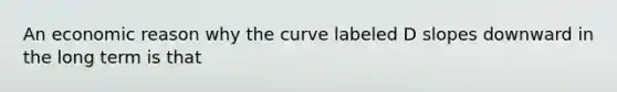 An economic reason why the curve labeled D slopes downward in the long term is that