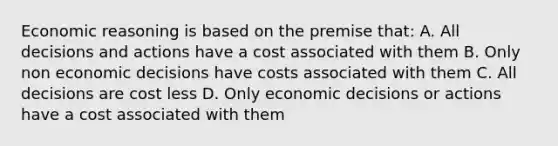 Economic reasoning is based on the premise that: A. All decisions and actions have a cost associated with them B. Only non economic decisions have costs associated with them C. All decisions are cost less D. Only economic decisions or actions have a cost associated with them