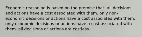 Economic reasoning is based on the premise that:​ ​all decisions and actions have a cost associated with them. ​only non-economic decisions or actions have a cost associated with them. ​only economic decisions or actions have a cost associated with them. ​all decisions or actions are costless.