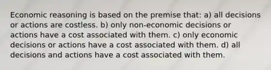 Economic reasoning is based on the premise that: a) all decisions or actions are costless. b) only non-economic decisions or actions have a cost associated with them. c) only economic decisions or actions have a cost associated with them. d) all decisions and actions have a cost associated with them.