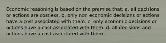 Economic reasoning is based on the premise that: a. all decisions or actions are costless. b. only non-economic decisions or actions have a cost associated with them. c. only economic decisions or actions have a cost associated with them. d. all decisions and actions have a cost associated with them.