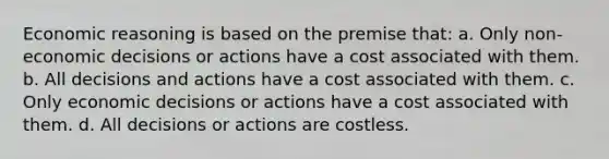 Economic reasoning is based on the premise that: a. Only non-economic decisions or actions have a cost associated with them. b. All decisions and actions have a cost associated with them. c. Only economic decisions or actions have a cost associated with them. d. All decisions or actions are costless.