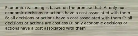 Economic reasoning is based on the promise that: A: only non-economic decisions or actions have a cost associated with them B: all decisions or actions have a cost associated with them C: all decisions or actions are costless D: only economic decisions or actions have a cost associated with them