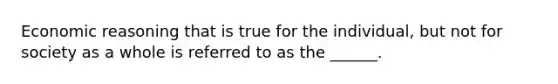 Economic reasoning that is true for the individual, but not for society as a whole is referred to as the ______.