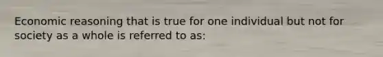 Economic reasoning that is true for one individual but not for society as a whole is referred to as: